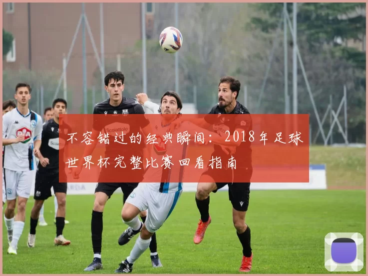 不容错过的经典瞬间：2018年足球世界杯完整比赛回看指南