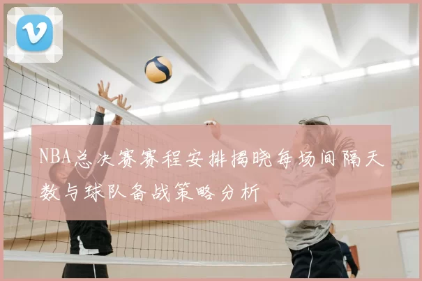 NBA总决赛赛程安排揭晓每场间隔天数与球队备战策略分析