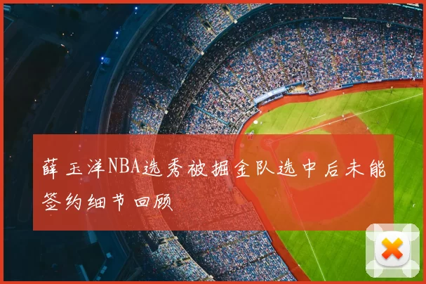 薛玉洋NBA选秀被掘金队选中后未能签约细节回顾