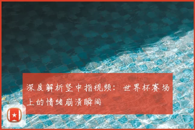 深度解析竖中指视频:世界杯赛场上的情绪崩溃瞬间