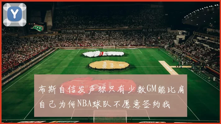 布斯自信发声称只有少数GM能比肩自己为何NBA球队不愿意签约我