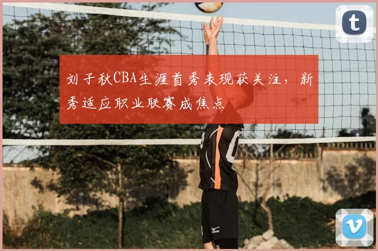 刘子秋CBA生涯首秀表现获关注,新秀适应职业联赛成焦点
