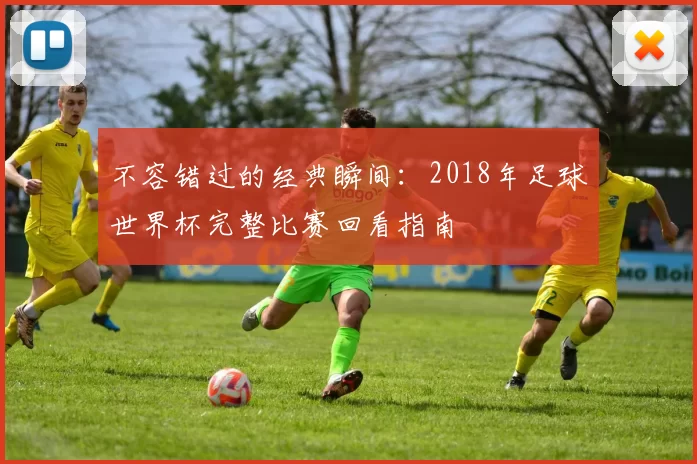 不容错过的经典瞬间:2018年足球世界杯完整比赛回看指南