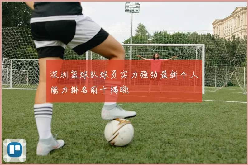 深圳篮球队球员实力强劲最新个人能力排名前十揭晓