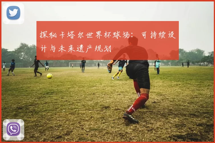 探秘卡塔尔世界杯球场：可持续设计与未来遗产规划