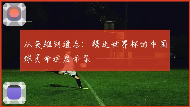 从英雄到遗忘:踢进世界杯的中国球员命运启示录