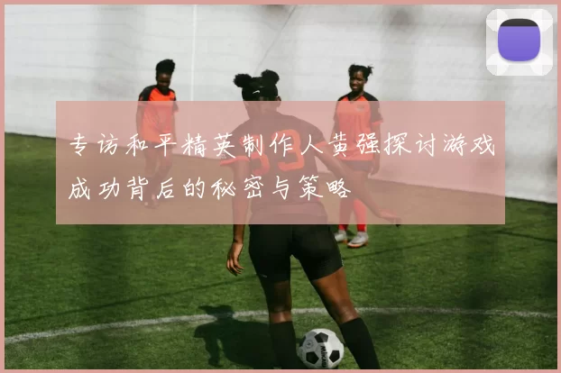专访和平精英制作人黄强探讨游戏成功背后的秘密与策略